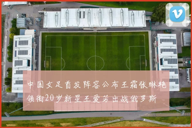 中国女足首发阵容公布王霜张琳艳领衔20岁新星王爱芳出战俄罗斯