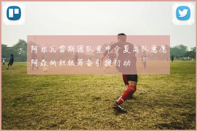 阿尔瓦雷斯团队重申今夏离队意愿阿森纳积极筹备引援行动