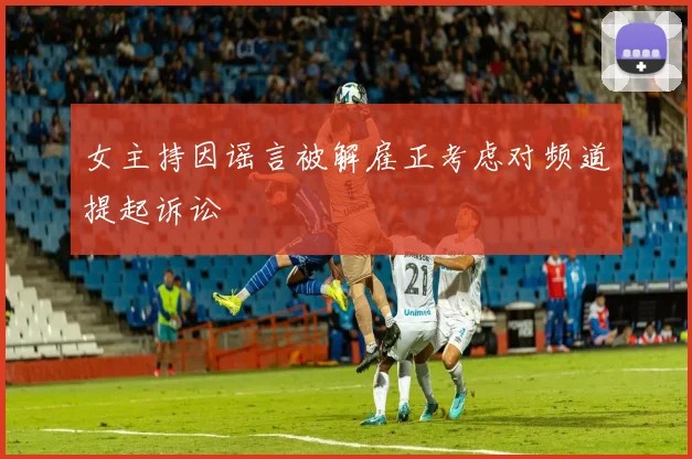 女主持因谣言被解雇正考虑对频道提起诉讼