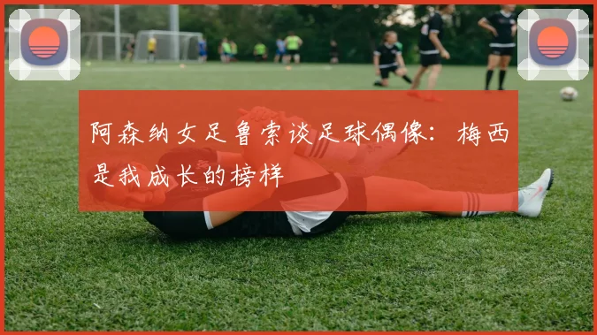 阿森纳女足鲁索谈足球偶像：梅西是我成长的榜样