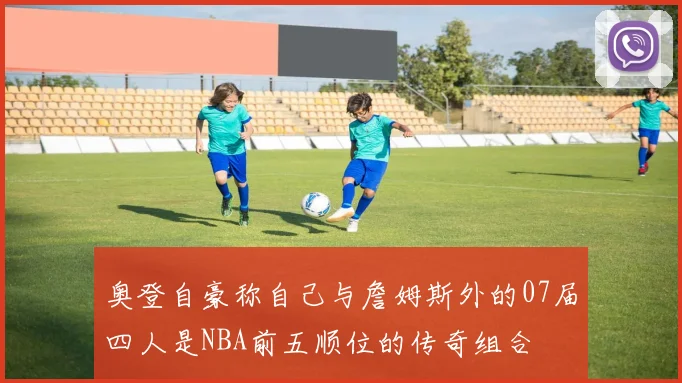 奥登自豪称自己与詹姆斯外的07届四人是NBA前五顺位的传奇组合