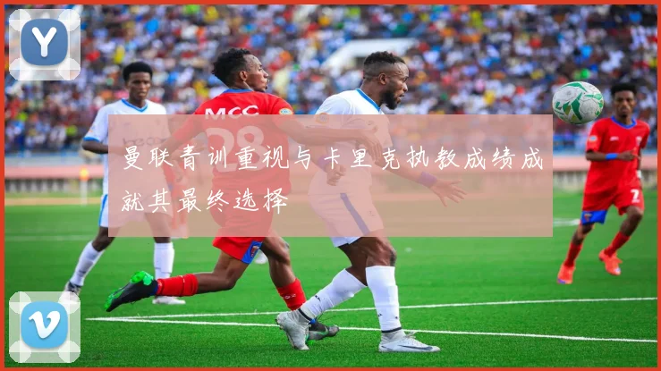 曼联青训重视与卡里克执教成绩成就其最终选择