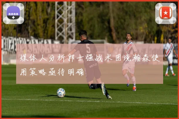 媒体人分析郭士强战术困境瀚森使用策略亟待明确