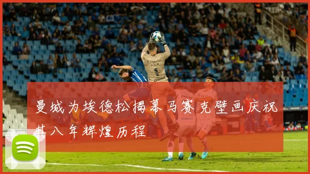 曼城为埃德松揭幕马赛克壁画庆祝其八年辉煌历程