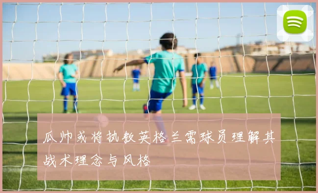 瓜帅或将执教英格兰需球员理解其战术理念与风格