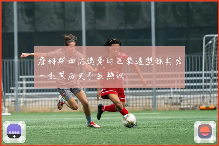 詹姆斯回忆选秀时西装造型称其为一生黑历史引发热议