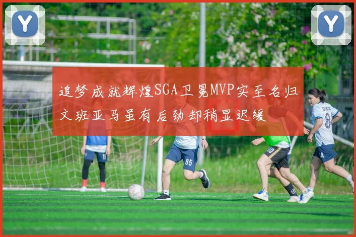 追梦成就辉煌SGA卫冕MVP实至名归文班亚马虽有后劲却稍显迟缓