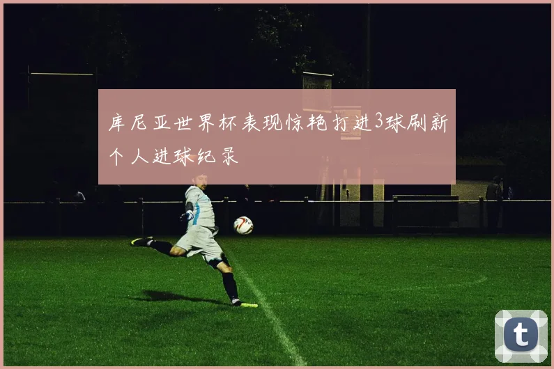 库尼亚世界杯表现惊艳打进3球刷新个人进球纪录