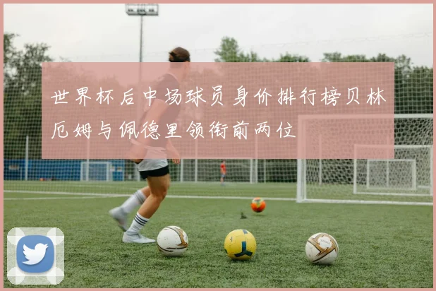 世界杯后中场球员身价排行榜贝林厄姆与佩德里领衔前两位