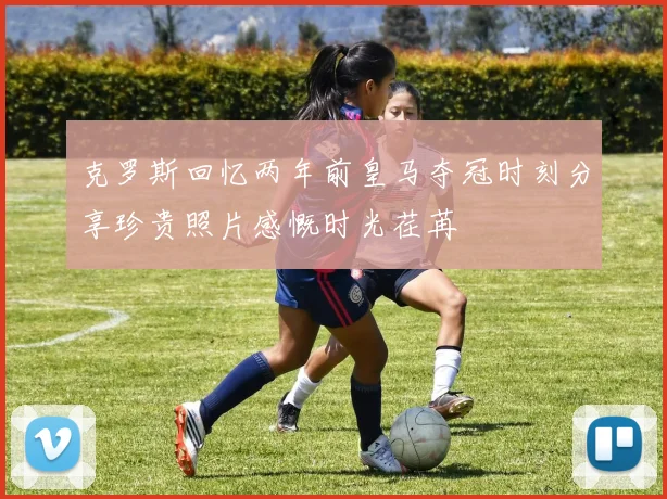 克罗斯回忆两年前皇马夺冠时刻分享珍贵照片感慨时光荏苒