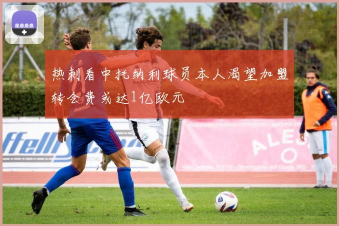 热刺看中托纳利球员本人渴望加盟转会费或达1亿欧元