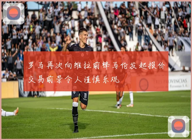 罗马再次向维拉前锋马伦发起报价交易前景令人谨慎乐观