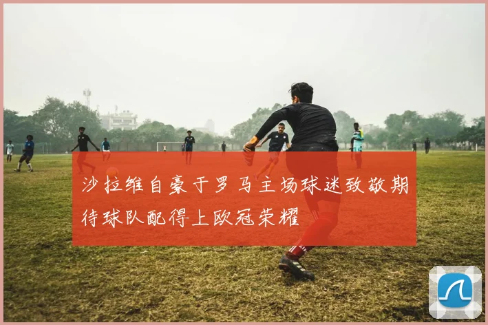 沙拉维自豪于罗马主场球迷致敬期待球队配得上欧冠荣耀